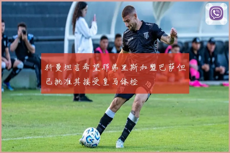 科曼坦言希望邓弗里斯加盟巴萨但已批准其接受皇马体检
