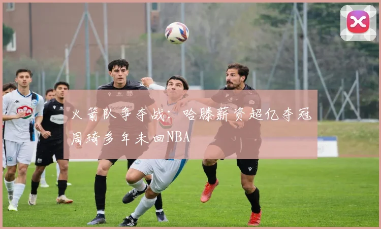 火箭队争夺战：哈滕薪资超亿夺冠周琦多年未回NBA