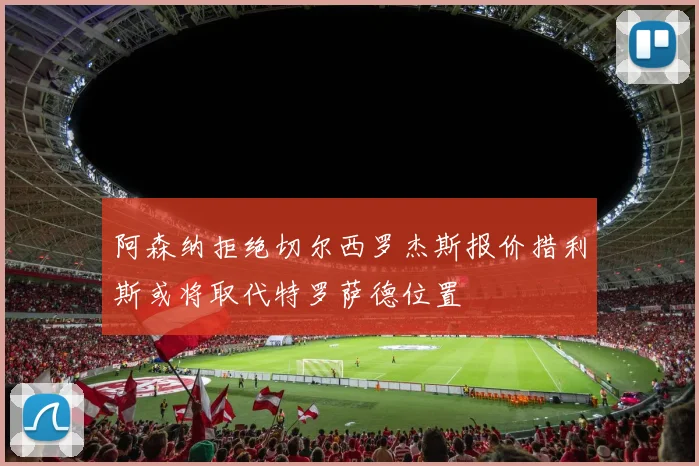 阿森纳拒绝切尔西罗杰斯报价措利斯或将取代特罗萨德位置