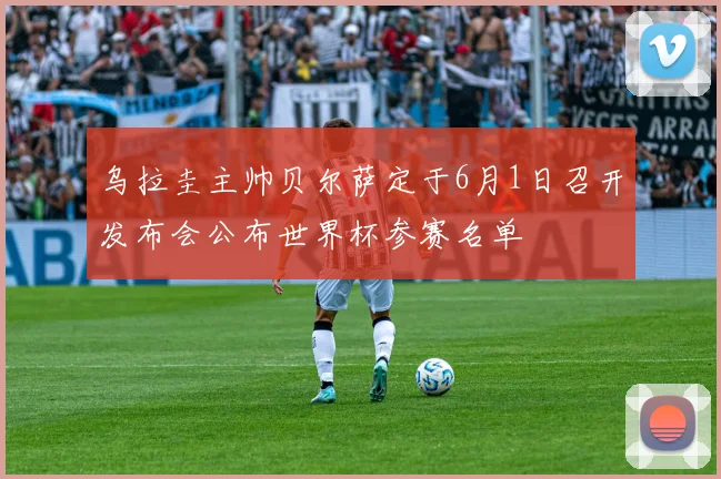 乌拉圭主帅贝尔萨定于6月1日召开发布会公布世界杯参赛名单
