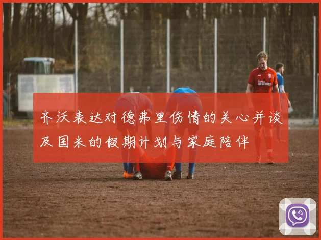 齐沃表达对德弗里伤情的关心并谈及国米的假期计划与家庭陪伴