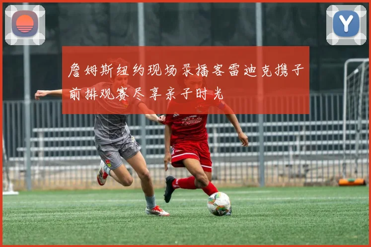 詹姆斯纽约现场录播客雷迪克携子前排观赛尽享亲子时光