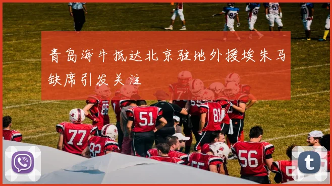 青岛海牛抵达北京驻地外援埃朱马缺席引发关注