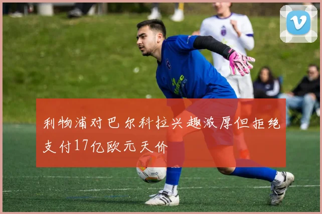利物浦对巴尔科拉兴趣浓厚但拒绝支付17亿欧元天价