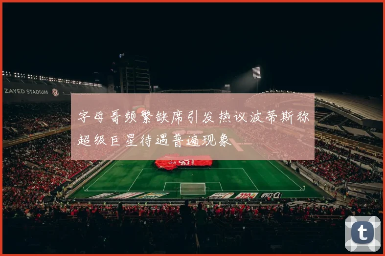 字母哥频繁缺席引发热议波蒂斯称超级巨星待遇普遍现象