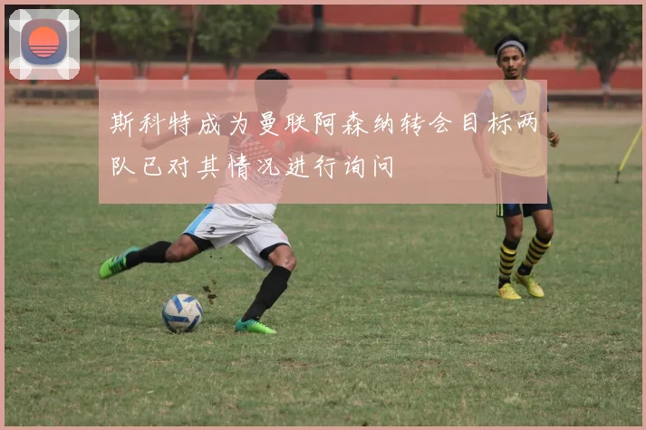 斯科特成为曼联阿森纳转会目标两队已对其情况进行询问