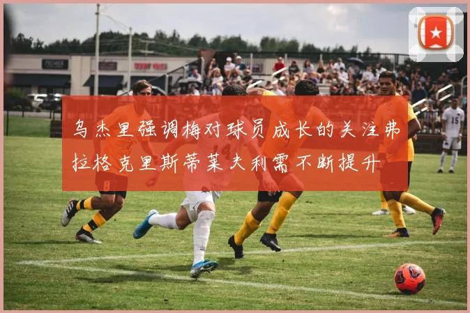 乌杰里强调梅对球员成长的关注弗拉格克里斯蒂莱夫利需不断提升