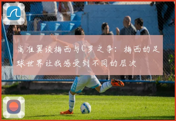 高准翼谈梅西与C罗之争：梅西的足球世界让我感受到不同的层次
