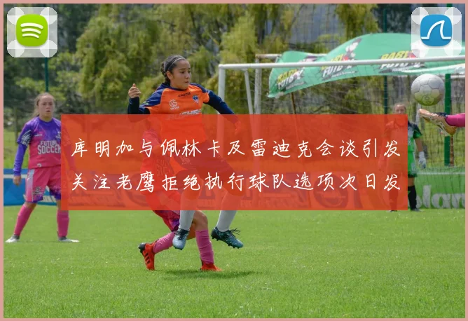 库明加与佩林卡及雷迪克会谈引发关注老鹰拒绝执行球队选项次日发生