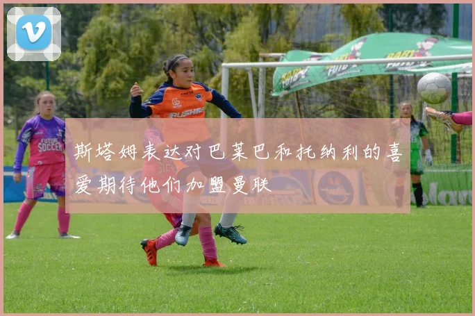 斯塔姆表达对巴莱巴和托纳利的喜爱期待他们加盟曼联