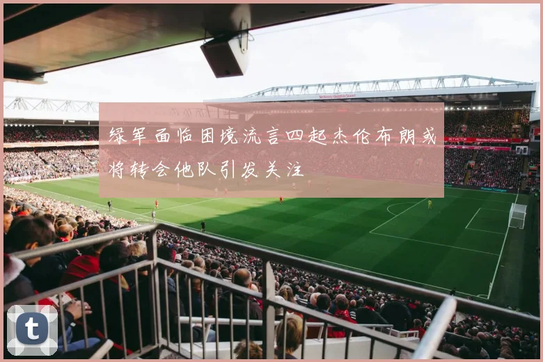 绿军面临困境流言四起杰伦布朗或将转会他队引发关注