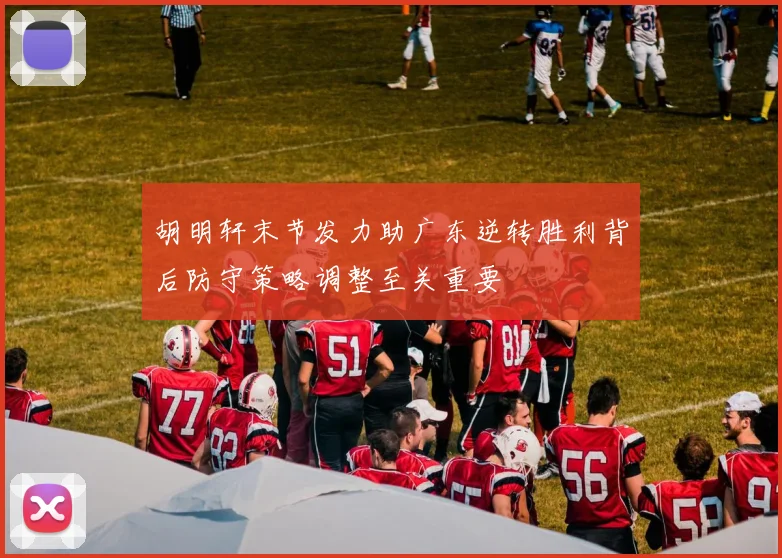 胡明轩末节发力助广东逆转胜利背后防守策略调整至关重要