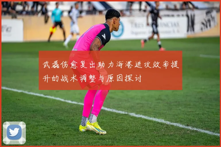 武磊伤愈复出助力海港进攻效率提升的战术调整与原因探讨