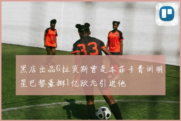 黑店出品G拉莫斯曾是本菲卡青训明星巴黎豪掷1亿欧元引进他