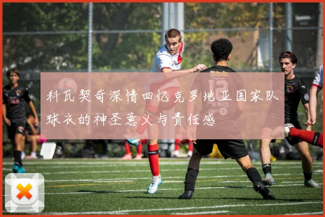 科瓦契奇深情回忆克罗地亚国家队球衣的神圣意义与责任感