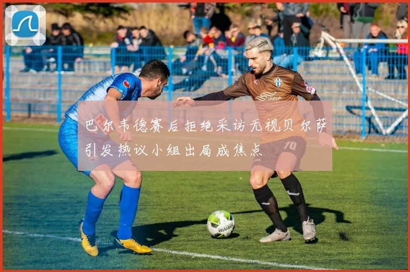 巴尔韦德赛后拒绝采访无视贝尔萨引发热议小组出局成焦点