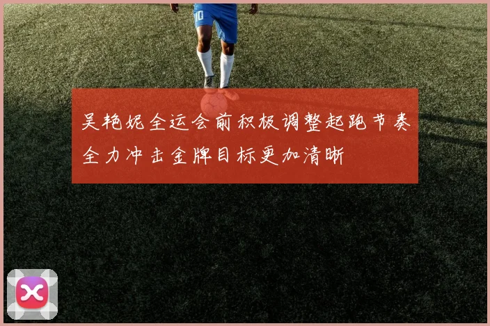 吴艳妮全运会前积极调整起跑节奏全力冲击金牌目标更加清晰