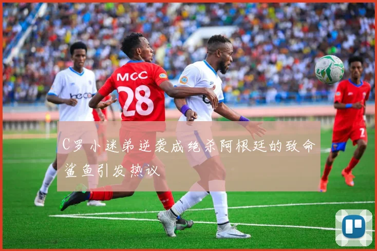 C罗小迷弟逆袭成绝杀阿根廷的致命鲨鱼引发热议