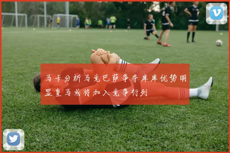 马卡分析马竞巴萨争夺库库优势明显皇马或将加入竞争行列