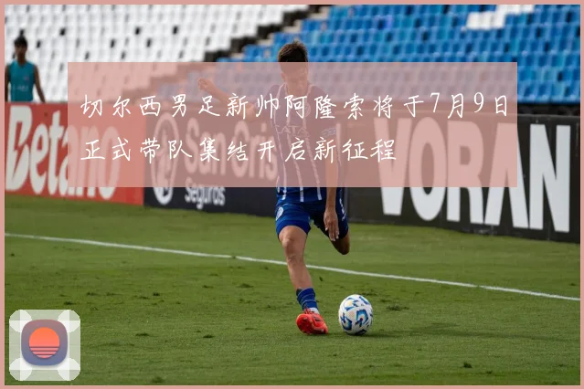切尔西男足新帅阿隆索将于7月9日正式带队集结开启新征程