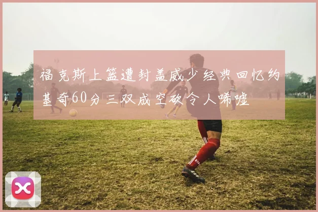 福克斯上篮遭封盖威少经典回忆约基奇60分三双成空砍令人唏嘘