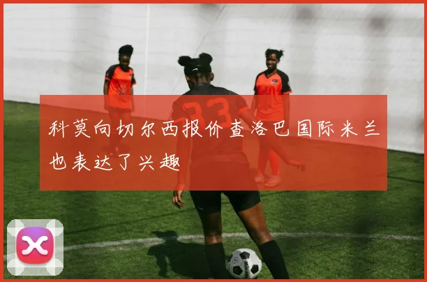 科莫向切尔西报价查洛巴国际米兰也表达了兴趣