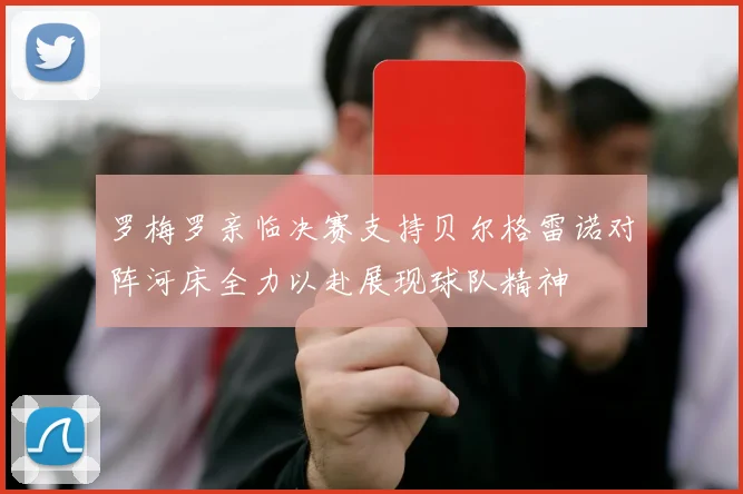 罗梅罗亲临决赛支持贝尔格雷诺对阵河床全力以赴展现球队精神